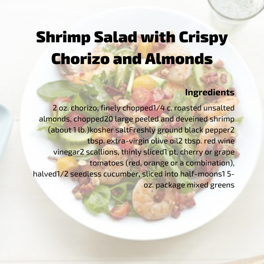 Shrimp Sala with Crispy Chorizo & Almonds Ingredients
2 oz. chorizo, finely chopped 1/4 c. roasted unsalted almonds, chopped
20 large peeled and deveined shrimp (about 1 lb.) kosher salt Freshly ground black pepper 2 tbsp. extra-virgin olive oil 2 tbsp. red wine vinegar 2 scallions, thinly sliced 1 pt. cherry or grape tomatoes (red, orange or a combination), halved
1/2 seedless cucumber, sliced into half-moons 1 5-oz. package mixed greens