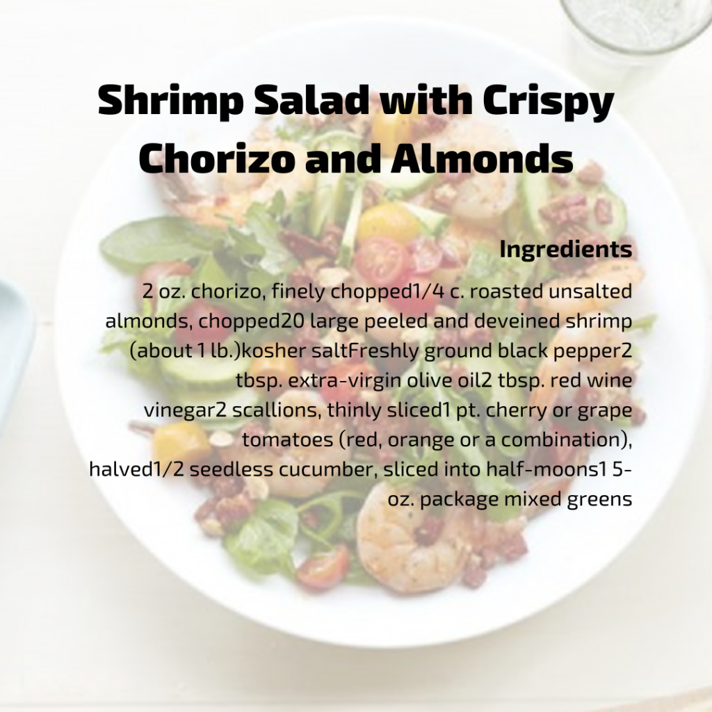 Shrimp Sala with Crispy Chorizo & Almonds Ingredients
2 oz. chorizo, finely chopped 1/4 c. roasted unsalted almonds, chopped
20 large peeled and deveined shrimp (about 1 lb.) kosher salt Freshly ground black pepper 2 tbsp. extra-virgin olive oil 2 tbsp. red wine vinegar 2 scallions, thinly sliced 1 pt. cherry or grape tomatoes (red, orange or a combination), halved
1/2 seedless cucumber, sliced into half-moons 1 5-oz. package mixed greens 